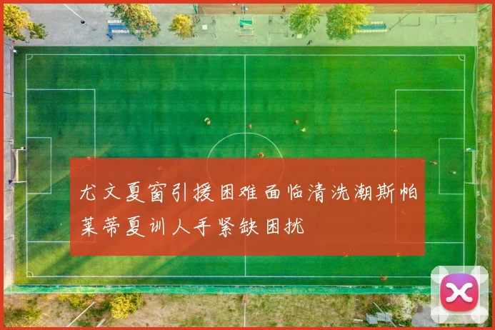 尤文夏窗引援困难面临清洗潮斯帕莱蒂夏训人手紧缺困扰